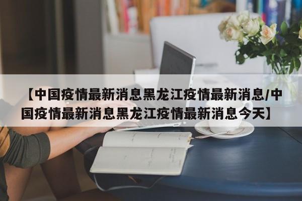 【中国疫情最新消息黑龙江疫情最新消息/中国疫情最新消息黑龙江疫情最新消息今天】