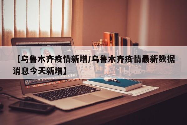 【乌鲁木齐疫情新增/乌鲁木齐疫情最新数据消息今天新增】