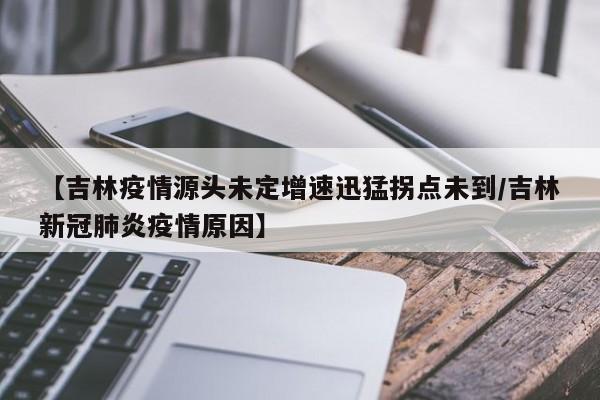 【吉林疫情源头未定增速迅猛拐点未到/吉林新冠肺炎疫情原因】
