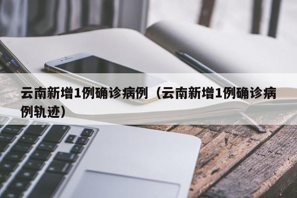 云南新增1例确诊病例(云南新增1例确诊病例轨迹)