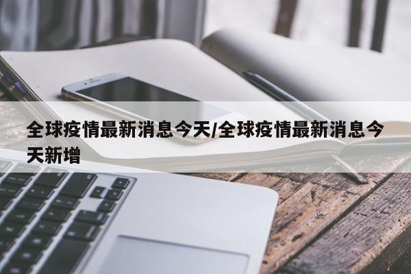 全球疫情最新消息今天/全球疫情最新消息今天新增