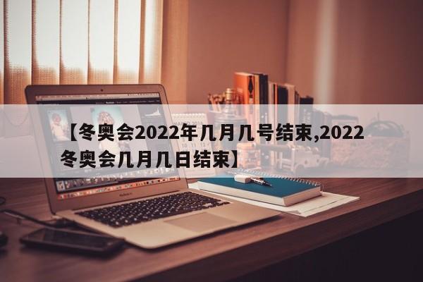 【冬奥会2022年几月几号结束,2022冬奥会几月几日结束】