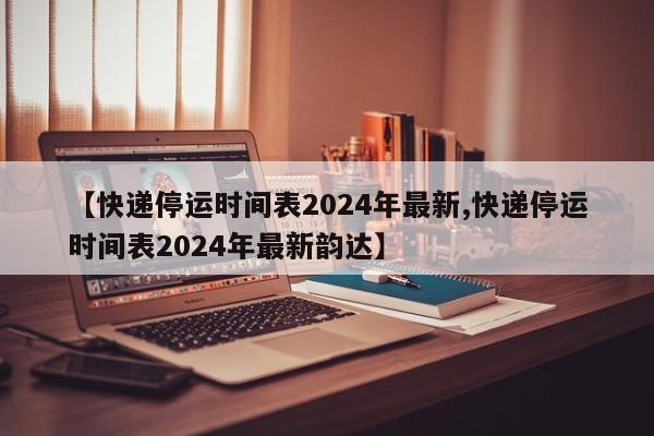 【快递停运时间表2024年最新,快递停运时间表2024年最新韵达】
