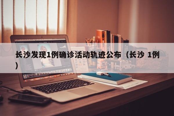长沙发现1例确诊活动轨迹公布（长沙 1例）