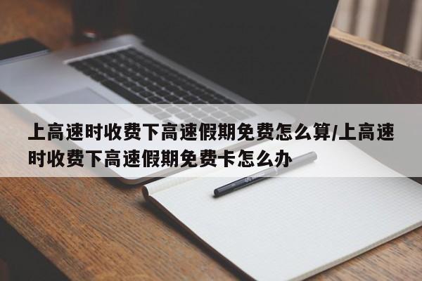 上高速时收费下高速假期免费怎么算/上高速时收费下高速假期免费卡怎么办