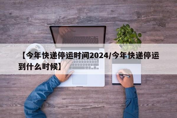 【今年快递停运时间2024/今年快递停运到什么时候】