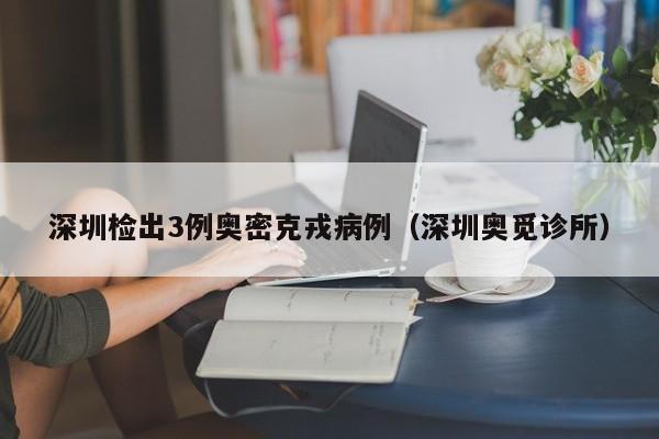 深圳检出3例奥密克戎病例(深圳奥觅诊所)