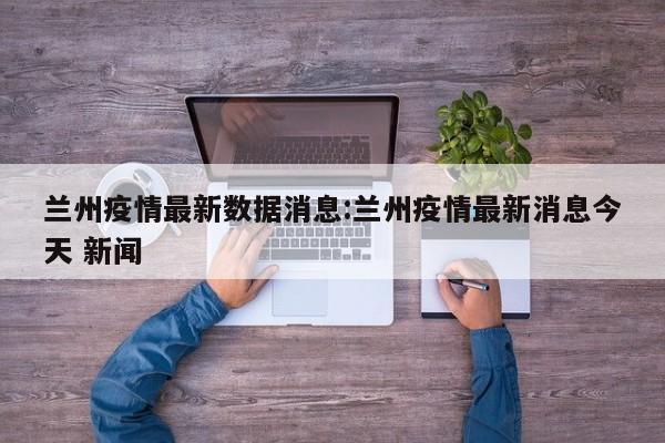 兰州疫情最新数据消息:兰州疫情最新消息今天 新闻