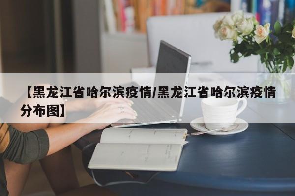 【黑龙江省哈尔滨疫情/黑龙江省哈尔滨疫情分布图】