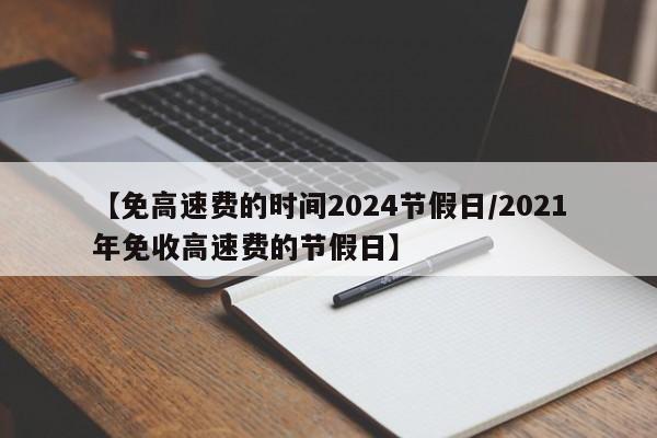 【免高速费的时间2024节假日/2021年免收高速费的节假日】