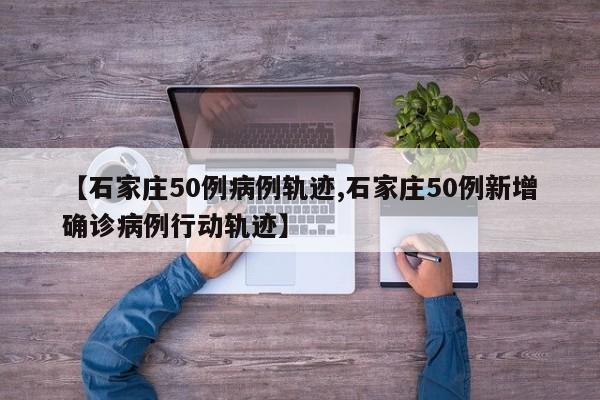 【石家庄50例病例轨迹,石家庄50例新增确诊病例行动轨迹】