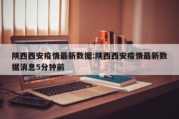 陕西西安疫情最新数据:陕西西安疫情最新数据消息5分钟前