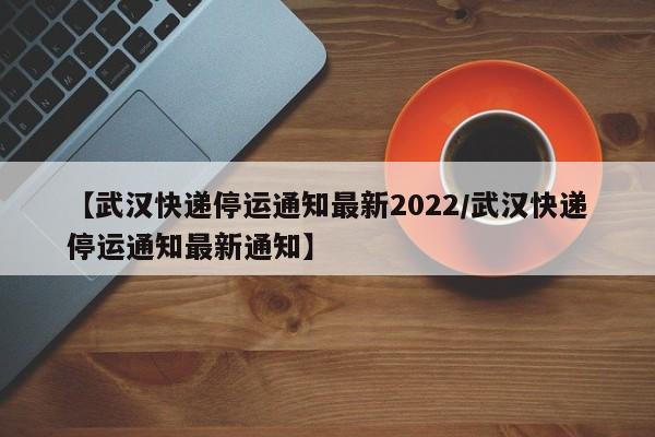 【武汉快递停运通知最新2022/武汉快递停运通知最新通知】