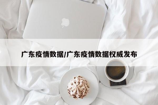 广东疫情数据/广东疫情数据权威发布