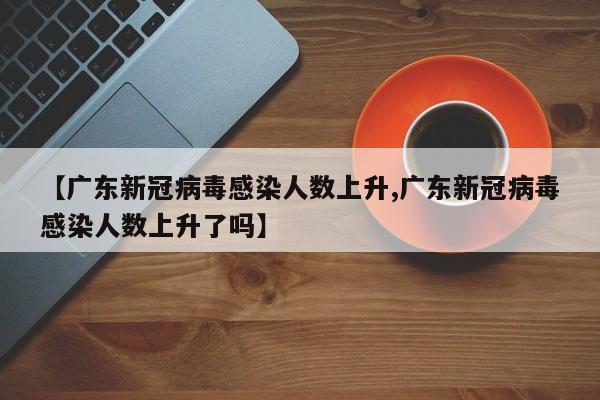 【广东新冠病毒感染人数上升,广东新冠病毒感染人数上升了吗】
