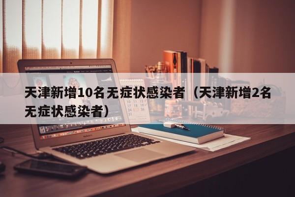 天津新增10名无症状感染者(天津新增2名无症状感染者)