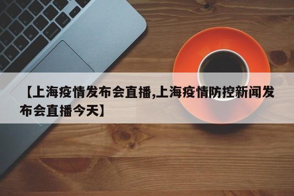 【上海疫情发布会直播,上海疫情防控新闻发布会直播今天】