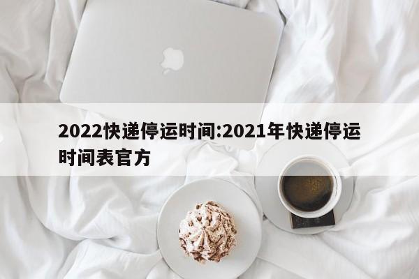 2022快递停运时间:2021年快递停运时间表官方