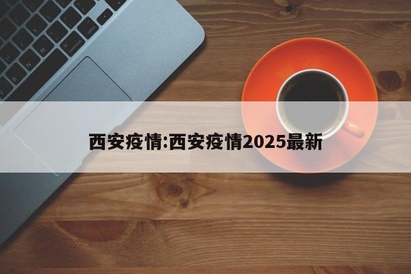 西安疫情:西安疫情2025最新