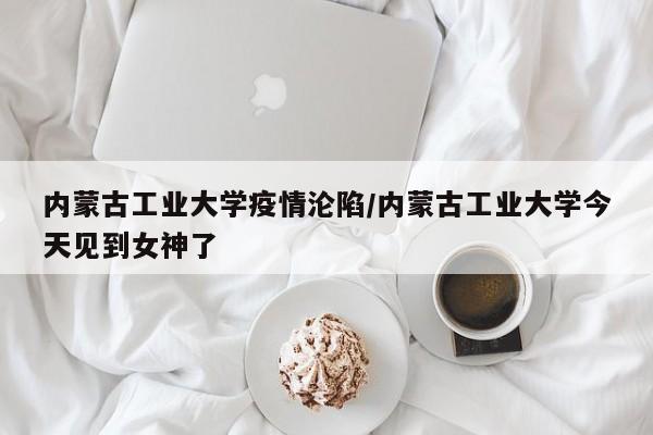 内蒙古工业大学疫情沦陷/内蒙古工业大学今天见到女神了