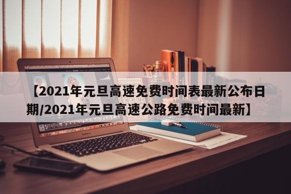 【2021年元旦高速免费时间表最新公布日期/2021年元旦高速公路免费时间最新】